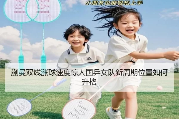 蒯曼双线涨球速度惊人国乒女队新周期位置如何升格