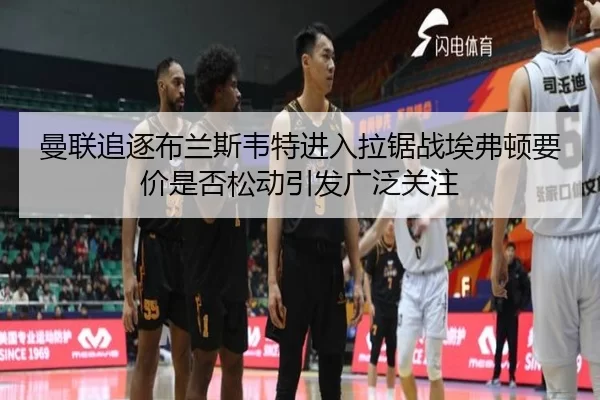 曼联追逐布兰斯韦特进入拉锯战埃弗顿要价是否松动引发广泛关注