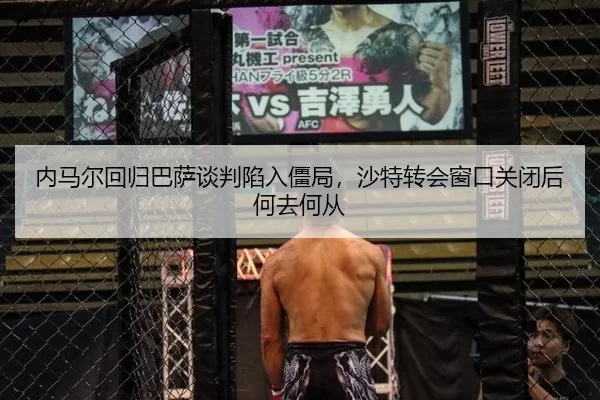 内马尔回归巴萨谈判陷入僵局，沙特转会窗口关闭后何去何从